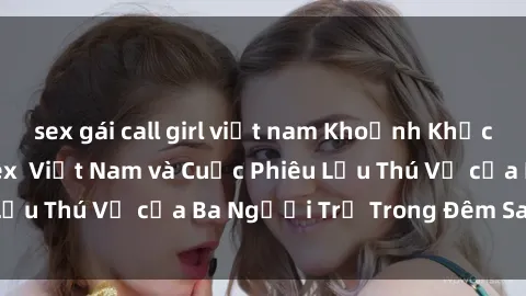 sex gái call girl việt nam Khoảnh Khắc Đầy Kịch Tính: Sex  Việt Nam và Cuộc Phiêu Lưu Thú Vị của Ba Người Trẻ Trong Đêm Say Đắm