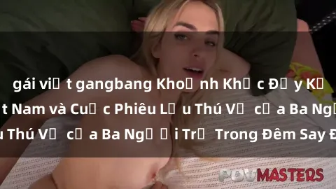 gái việt gangbang Khoảnh Khắc Đầy Kịch Tính: Sex  Việt Nam và Cuộc Phiêu Lưu Thú Vị của Ba Người Trẻ Trong Đêm Say Đắm