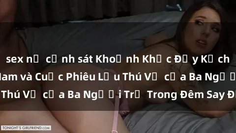 sex nữ cảnh sát Khoảnh Khắc Đầy Kịch Tính: Sex  Việt Nam và Cuộc Phiêu Lưu Thú Vị của Ba Người Trẻ Trong Đêm Say Đắm