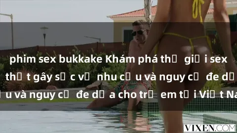 phim sex bukkake Khám phá thế giới sex loli Việt Nam: Sự thật gây sốc về nhu cầu và nguy cơ đe dọa cho trẻ em tại Việt Nam