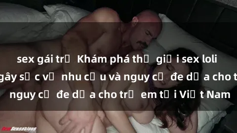 sex gái trẻ Khám phá thế giới sex loli Việt Nam: Sự thật gây sốc về nhu cầu và nguy cơ đe dọa cho trẻ em tại Việt Nam