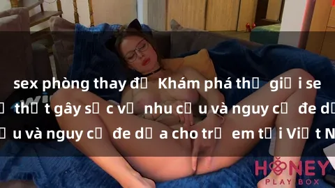 sex phòng thay đồ Khám phá thế giới sex loli Việt Nam: Sự thật gây sốc về nhu cầu và nguy cơ đe dọa cho trẻ em tại Việt Nam
