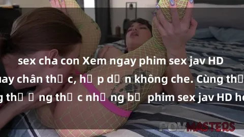 sex cha con Xem ngay phim sex jav HD với những cảnh quay chân thực, hấp dẫn không che. Cùng thưởng thức những bộ phim sex jav HD hot nhất hiện nay!