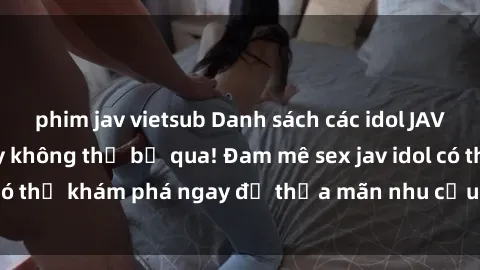 phim jav vietsub Danh sách các idol JAV hot nhất hiện nay không thể bỏ qua! Đam mê sex jav idol có thể khám phá ngay để thỏa mãn nhu cầu giải trí của mình!