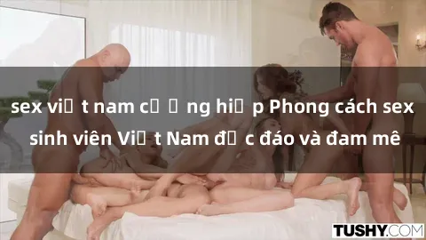 sex việt nam cưỡng hiếp Phong cách sex sinh viên Việt Nam độc đáo và đam mê